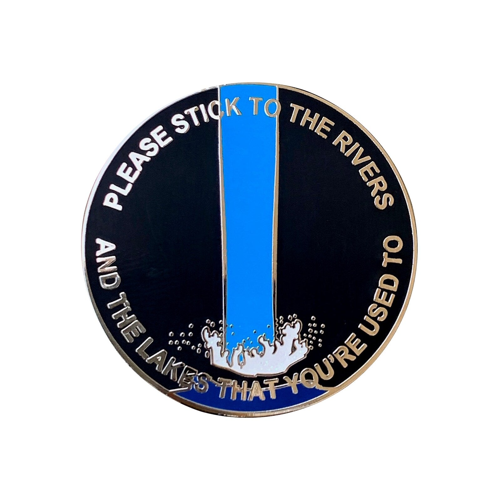 Spoke Arts round black soft enamel pin features a large blue exclamation mark with water splashes at its base, surrounded by the text: PLEASE STICK TO THE RIVERS AND THE LAKES THAT YOURE USED TO.